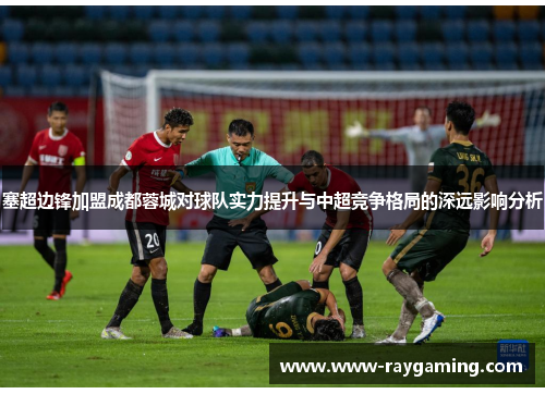 塞超边锋加盟成都蓉城对球队实力提升与中超竞争格局的深远影响分析