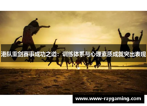 港队重剑赛事成功之道：训练体系与心理素质成就突出表现