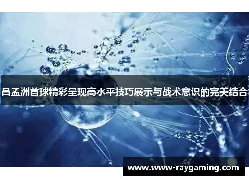 吕孟洲首球精彩呈现高水平技巧展示与战术意识的完美结合