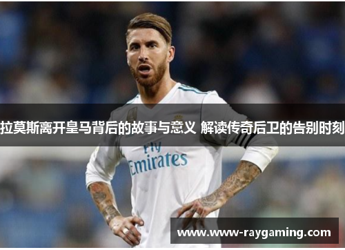 拉莫斯离开皇马背后的故事与意义 解读传奇后卫的告别时刻